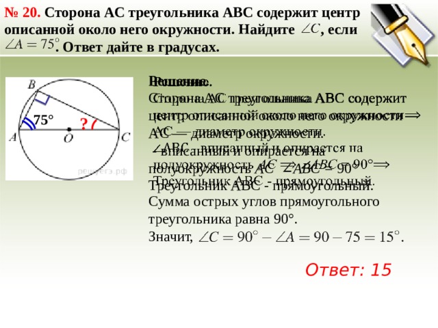 №  20. Сторона AC треугольника ABC содержит центр описанной около него окружности. Найдите , если  . Ответ дайте в градусах.   Решение. Сторона AC треугольника ABC содержит центр описанной около него окружности AC — диаметр окружности.  - вписанный и опирается на полуокружность  AC   ∠АВС = 90° Треугольник АВС - прямоугольный. 75° ? Сумма острых углов прямоугольного треугольника равна 90°. Значит, Ответ: 15 