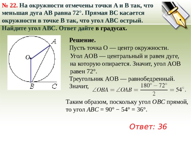 №  22. На окружности отмечены точки A и B так, что меньшая дуга AB равна 72°. Прямая BC касается окружности в точке B так, что угол ABC острый. Найдите угол ABC. Ответ дайте в градусах. Решение. Пусть точка O — центр окружности. Угол AOB — центральный и равен дуге, на которую опирается. Значит, угол AOB равен 72°. О Треугольник AOB — равнобедренный. Значит, Таким образом, поскольку угол  OBC  прямой, то угол  ABC  = 90° − 54° = 36°. Ответ: 36 