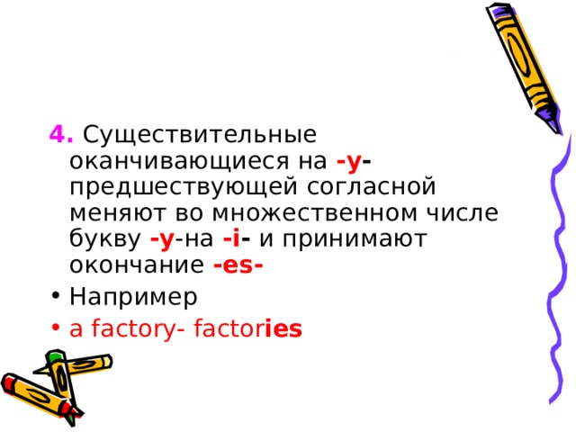 4.  C уществительные оканчивающиеся на - y - предшествующей согласной меняют во множественном числе букву - y -на - i - и принимают окончание - es - Например a factory - factor ies 