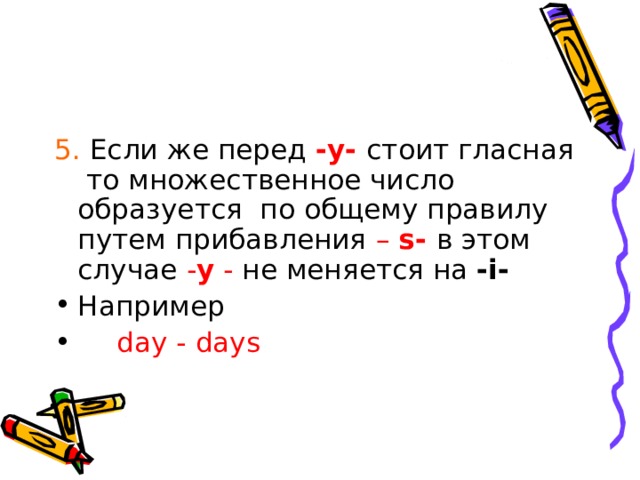 5. Если же перед - y -  стоит гласная то множественное число образуется по общему правилу путем прибавления – s -  в этом случае - y - не меняется на - i - Например  d ay - days 