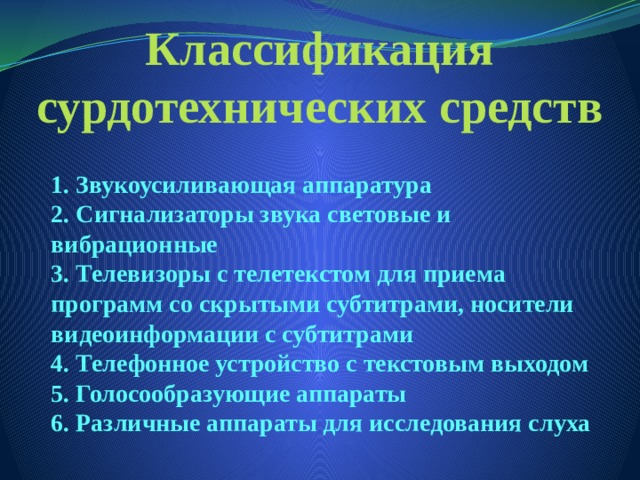 Классификация сурдотехнических средств 1. Звукоусиливающая аппаратура  2. Сигнализаторы звука световые и вибрационные  3. Телевизоры с телетекстом для приема программ со скрытыми субтитрами, носители видеоинформации с субтитрами  4. Телефонное устройство с текстовым выходом  5. Голосообразующие аппараты  6. Различные аппараты для исследования слуха 