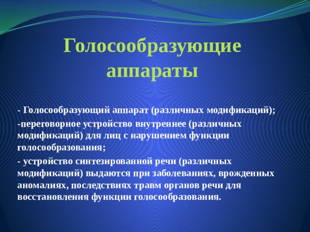 Голосообразующие аппараты - Голосообразующий аппарат (различных модификаций); -переговорное устройство внутреннее (различных модификаций) для лиц с нарушением функции голосообразования; - устройство синтезированной речи (различных модификаций) выдаются при заболеваниях, врожденных аномалиях, последствиях травм органов речи для восстановления функции голосообразования. - 