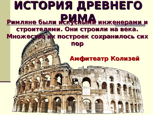 ИСТОРИЯ ДРЕВНЕГО РИМА Римляне были искусными инженерами и строителями. Они строили на века. Множество их построек сохранилось сих пор Амфитеатр Колизей  