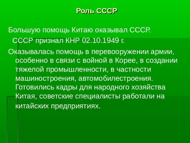 Роль СССР Большую помощь Китаю оказывал СССР.  СССР признал КНР 02.10.1949 г. Оказывалась помощь в перевооружении армии, особенно в связи с войной в Корее, в создании тяжелой промышленности, в частности машиностроения, автомобилестроения. Готовились кадры для народного хозяйства Китая, советские специалисты работали на китайских предприятиях.  