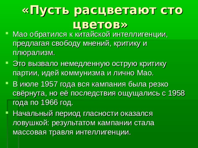 «Пусть расцветают сто цветов» Мао обратился к китайской интеллигенции, предлагая свободу мнений, критику и плюрализм. Это вызвало немедленную острую критику партии, идей коммунизма и лично Мао. В июле 1957 года вся кампания была резко свёрнута, но её последствия ощущались с 1958 года по 1966 год. Начальный период гласности оказался ловушкой: результатом кампании стала массовая травля интеллигенции. 