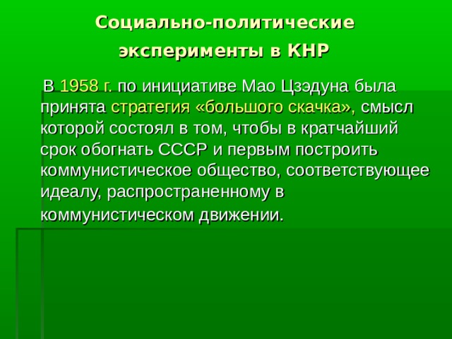 Социально-политические  эксперименты в КНР   В 1958 г. по инициативе Мао Цзэдуна была принята стратегия «большого скачка», смысл которой состоял в том, чтобы в кратчайший срок обогнать СССР и первым построить коммунистическое общество, соответствующее идеалу, распространенному в коммунистическом движении.  