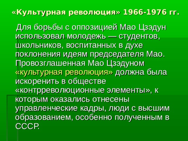 «Культурная революция» 1966-1976 гг.   Для борьбы с оппозицией Мао Цзэдун использовал молодежь — студентов, школьников, воспитанных в духе поклонения идеям председателя Мао. Провозглашенная Мао Цзэдуном «культурная революция» должна была искоренить в обществе «контрреволюционные элементы», к которым оказались отнесены управленческие кадры, люди с высшим образованием, особенно полученным в СССР. 