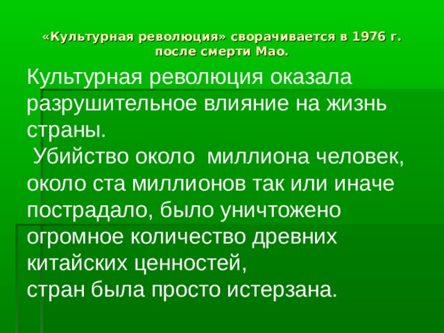   «Культурная революция» сворачивается в 1976 г. после смерти Мао. Культурная революция оказала разрушительное влияние на жизнь страны.  Убийство около миллиона человек, около ста миллионов так или иначе пострадало, было уничтожено огромное количество древних китайских ценностей, стран была просто истерзана. 