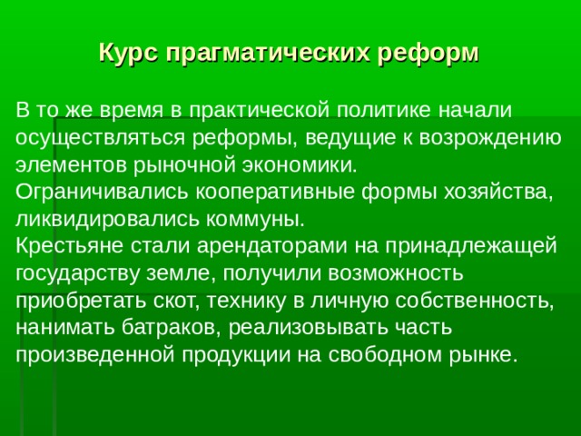 Курс прагматических реформ  В то же время в практической политике начали осуществляться реформы, ведущие к возрождению элементов рыночной экономики. Ограничивались кооперативные формы хозяйства, ликвидировались коммуны. Крестьяне стали арендаторами на принадлежащей государству земле, получили возможность приобретать скот, технику в личную собственность, нанимать батраков, реализовывать часть произведенной продукции на свободном рынке.   