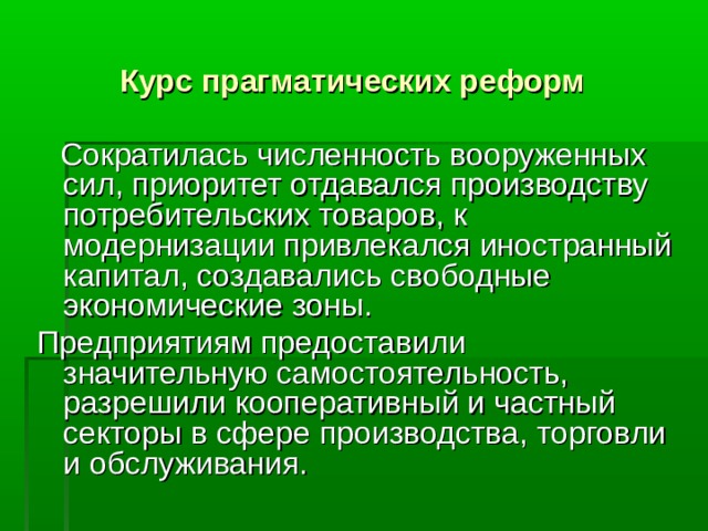 Курс прагматических реформ   Сократилась численность вооруженных сил, приоритет отдавался производству потребительских товаров, к модернизации привлекался иностранный капитал, создавались свободные экономические зоны. Предприятиям предоставили значительную самостоятельность, разрешили кооперативный и частный секторы в сфере производства, торговли и обслуживания.   