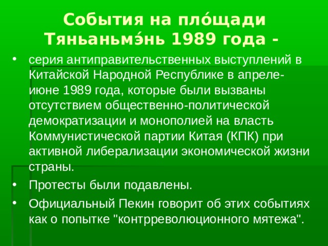 События на пло́щади Тяньаньмэ́нь 1989 года - серия антиправительственных выступлений в Китайской Народной Республике в апреле-июне 1989 года, которые были вызваны отсутствием общественно-политической демократизации и монополией на власть Коммунистической партии Китая (КПК) при активной либерализации экономической жизни страны. Протесты были подавлены. Официальный Пекин говорит об этих событиях как о попытке 