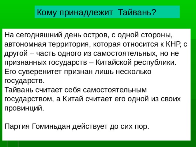 Кому принадлежит Тайвань? На сегодняшний день остров, с одной стороны, автономная территория, которая относится к КНР, с другой – часть одного из самостоятельных, но не признанных государств – Китайской республики. Его суверенитет признан лишь несколько государств. Тайвань считает себя самостоятельным государством, а Китай считает его одной из своих провинций. Партия Гоминьда н действует до сих пор. 