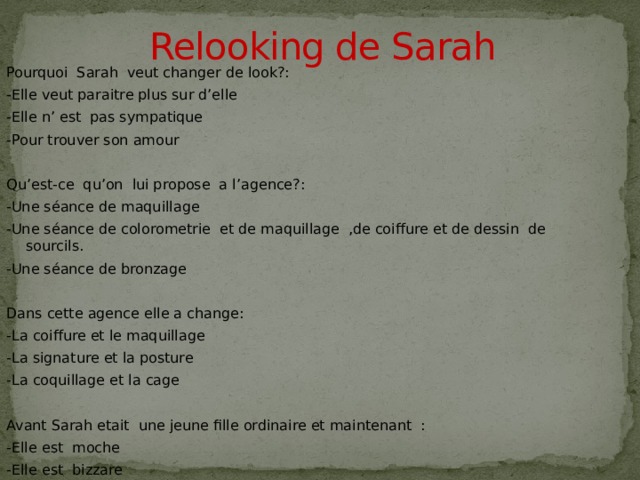 Relooking de Sarah   Pourquoi Sarah veut changer de look?: -Elle veut paraitre plus sur d’elle -Elle n’ est pas sympatique -Pour trouver son amour Qu’est-ce qu’on lui propose a l’agence?: -Une séance de maquillage -Une séance de colorometrie et de maquillage ,de coiffure et de dessin de sourcils. -Une séance de bronzage Dans cette agence elle a change: -La coiffure et le maquillage -La signature et la posture -La coquillage et la cage Avant Sarah etait une jeune fille ordinaire et maintenant : -Elle est moche -Elle est bizzare -Elle est tres belle  