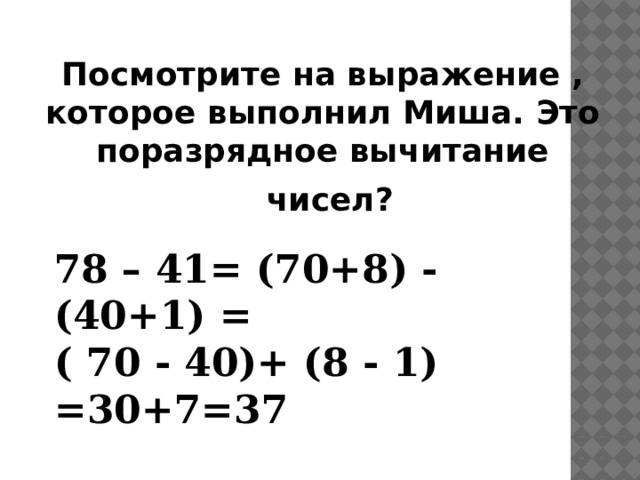 Посмотрите на выражение , которое выполнил Миша. Это поразрядное вычитание  чисел? 78 – 41= (70+8) - (40+1) = ( 70 - 40)+ (8 - 1) =30+7=37 