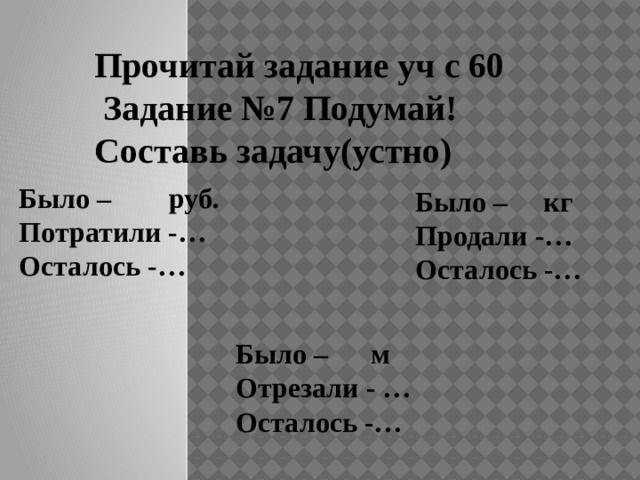 Прочитай задание уч с 60  Задание №7 Подумай! Составь задачу(устно) Было – руб. Потратили -… Осталось -… Было – кг Продали -… Осталось -… Было – м Отрезали - … Осталось -… 