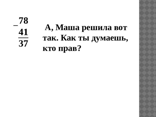 78 41 37  А, Маша решила вот так. Как ты думаешь, кто прав?  