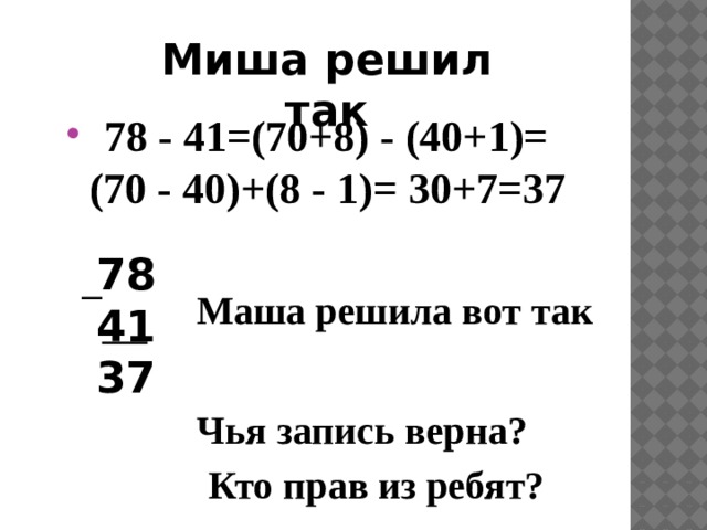 Миша решил так  78 - 41=(70+8) - (40+1)= (70 - 40)+(8 - 1)= 30+7=37 78 41 37 Маша решила вот так Чья запись верна?  Кто прав из ребят? 
