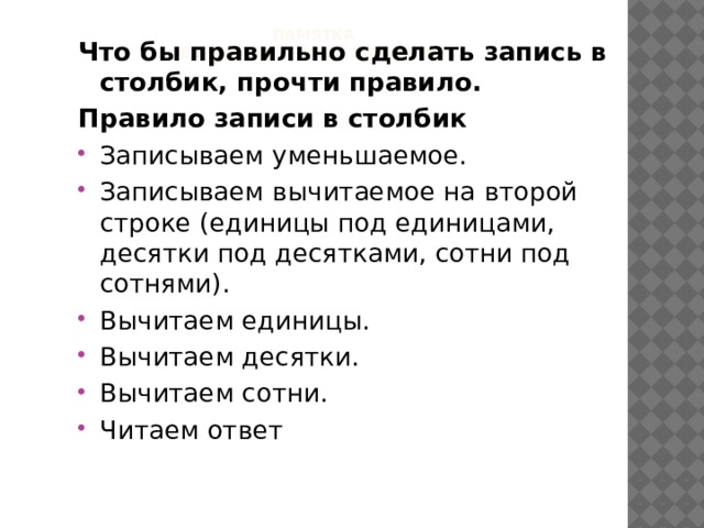 ПАМЯТКА  Вычитание чисел в столбик     Что бы правильно сделать запись в столбик, прочти правило. Правило записи в столбик Записываем уменьшаемое. Записываем вычитаемое на второй строке (единицы под единицами, десятки под десятками, сотни под сотнями). Вычитаем единицы. Вычитаем десятки. Вычитаем сотни. Читаем ответ 