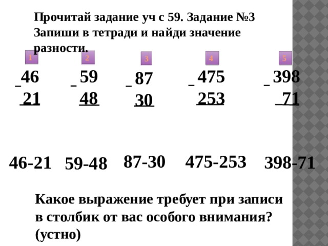 Прочитай задание уч с 59. Задание №3 Запиши в тетради и найди значение разности. 1 2 4 5 3 398 59 48  71  46  21 475 253 87 30 475-253 87-30 398-71 46-21 59-48 Какое выражение требует при записи в столбик от вас особого внимания?(устно) 