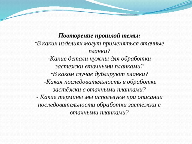 Повторение прошлой темы: В каких изделиях могут применяться втачные планки? -Какие детали нужны для обработки застежки втачными планками? В каком случае дублируют планки?  -Какая последовательность в обработке застёжки с втачными планками? - Какие термины мы используем при описании последовательности обработки застёжки с втачными планками?    