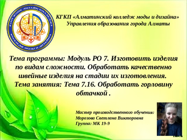 КГКП «Алматинский колледж моды и дизайна»  Управления образования города Алматы Тема программы: Модуль РО 7. Изготовить изделия по видам сложности. Обработать качественно швейные изделия на стадии их изготовления. Тема занятия: Тема 7.16. Обработать горловину обтачкой .  Мастер производственного обучения: Морозова Светлана Викторовна Группа: МК 19-9 