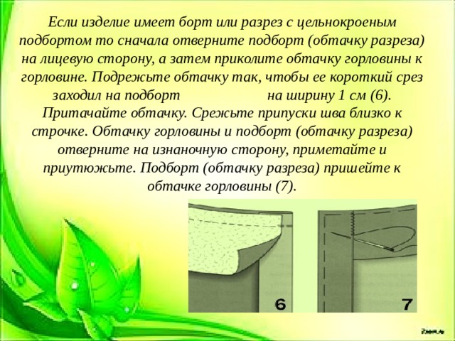 Если изделие имеет борт или разрез с цельнокроеным подбортом то сначала отверните подборт (обтачку разреза) на лицевую сторону, а затем приколите обтачку горловины к горловине. Подрежьте обтачку так, чтобы ее короткий срез заходил на подборт на ширину 1 см (6). Притачайте обтачку. Срежьте припуски шва близко к строчке. Обтачку горловины и подборт (обтачку разреза) отверните на изнаночную сторону, приметайте и приутюжьте. Подборт (обтачку разреза) пришейте к обтачке горловины (7). 