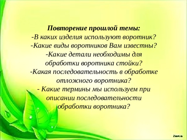 Повторение прошлой темы: -В каких изделия используют воротник? -Какие виды воротников Вам известны? -Какие детали необходимы для обработки воротника стойки? -Какая последовательность в обработке отложного воротника? - Какие термины мы используем при описании последовательности обработки воротника? 
