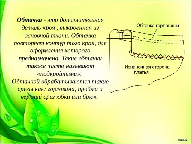 Обтачка - это дополнительная деталь кроя , выкроенная из основной ткани. Обтачка повторяет контур того края, для оформления которого предназначена. Такие обтачки также часто называют «подкройными». Обтачкой обрабатываются такие срезы как: горловина, пройма и верхний срез юбки или брюк.  