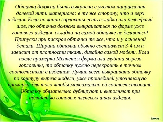 Обтачка должна быть выкроена с учетом направления долевой нити материала: в ту же сторону, что и верх изделия. Если по линии горловины есть складка или рельефный шов, то обтачка должна выкраиваться по форме уже готового изделия, складки на самой обтачке не делаются! Припуски при раскрое обтачки те же, что и у основной детали. Ширина обтачки обычно составляет 3-4 см и зависит от плотности ткани, дизайна самой модели. Если после примерки Меняется форма или глубина выреза горловины, то обтачку нужно перекроить в точном соответствии с изделием. Лучше всего выкраивать обтачку по контуру выреза модели, уже прошедшей уточняющую примерку, для того чтобы максимально ей соответствовать. Обтачку обязательно дублируют и выполняют при полностью готовых плечевых швах изделия.  
