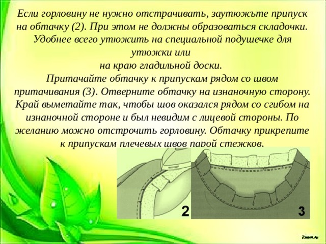 Если горловину не нужно отстрачивать, заутюжьте припуск на обтачку (2). При этом не должны образоваться складочки. Удобнее всего утюжить на специальной по­душечке для утюжки или на краю гладильной доски. Притачайте обтачку к припускам рядом со швом притачивания (3). Отверните обтачку на изнаночную сторону. Край выме­тайте так, чтобы шов оказался рядом со сгибом на изнаночной стороне и был невидим с лицевой стороны. По желанию можно отстрочить горловину. Обтачку прикрепите к припускам плечевых швов парой стежков.   