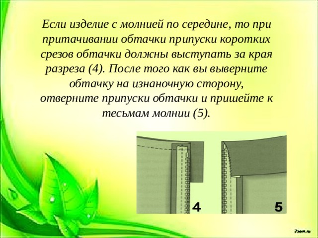 Если изделие с молнией по середине, то при притачивании обтачки припуски коротких срезов обтачки должны выступать за края разреза (4). После того как вы выверните обтачку на изнаночную сторону, отверните припуски обтачки и пришейте к тесьмам молнии (5). 