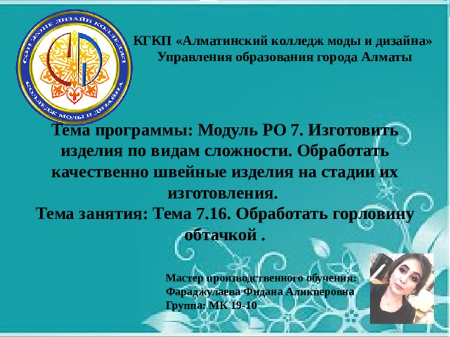 КГКП «Алматинский колледж моды и дизайна»  Управления образования города Алматы Тема программы: Модуль РО 7. Изготовить изделия по видам сложности. Обработать качественно швейные изделия на стадии их изготовления. Тема занятия: Тема 7.16. Обработать горловину обтачкой .  Мастер производственного обучения: Фараджулаева Фидана Аликперовна Группа: МК 19-10  