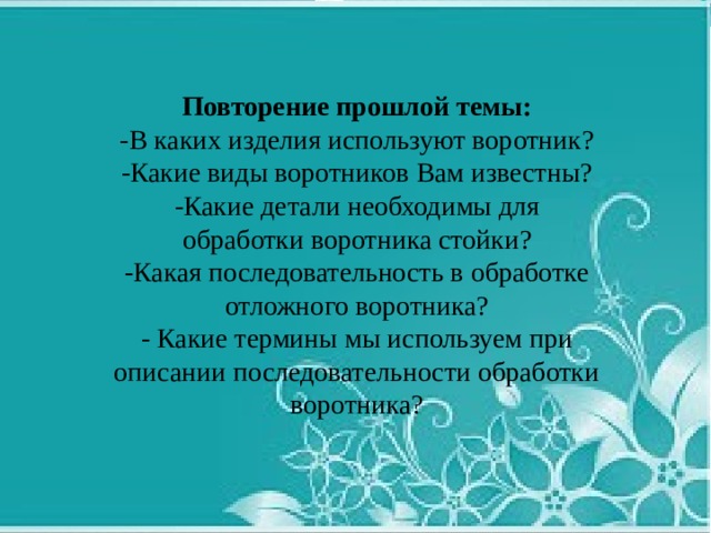 Повторение прошлой темы: -В каких изделия используют воротник? -Какие виды воротников Вам известны? -Какие детали необходимы для обработки воротника стойки? -Какая последовательность в обработке отложного воротника? - Какие термины мы используем при описании последовательности обработки воротника? 