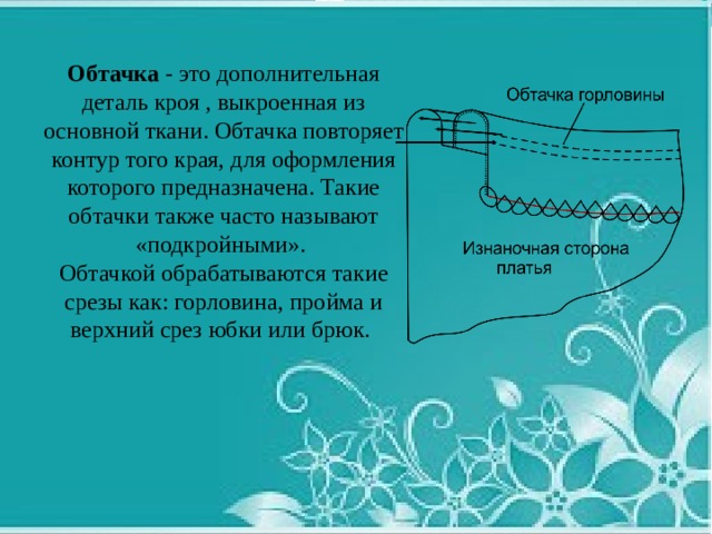 Обтачка - это дополнительная деталь кроя , выкроенная из основной ткани. Обтачка повторяет контур того края, для оформления которого предназначена. Такие обтачки также часто называют «подкройными». Обтачкой обрабатываются такие срезы как: горловина, пройма и верхний срез юбки или брюк. 
