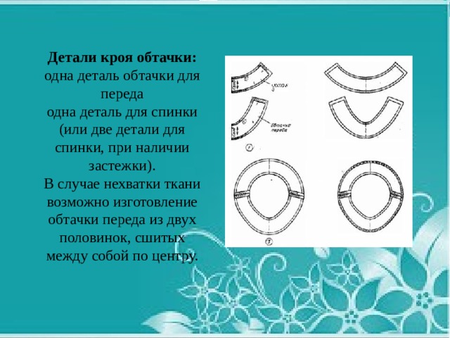 Детали кроя обтачки: одна деталь обтачки для переда одна деталь для спинки (или две детали для спинки, при наличии застежки). В случае нехватки ткани возможно изготовление обтачки переда из двух половинок, сшитых между собой по центру. 