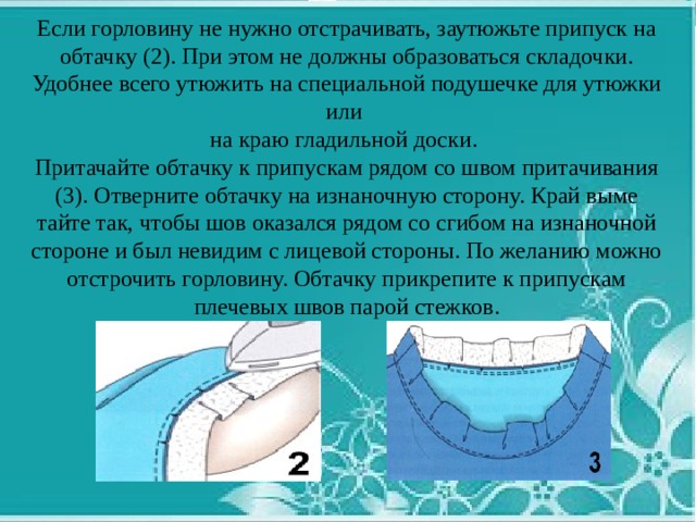 Если горловину не нужно отстрачивать, заутюжьте припуск на обтачку (2). При этом не должны образоваться складочки. Удобнее всего утюжить на специальной по­душечке для утюжки или на краю гладильной доски. Притачайте обтачку к припускам рядом со швом притачивания (3). Отверните обтачку на изнаночную сторону. Край выме­тайте так, чтобы шов оказался рядом со сгибом на изнаночной стороне и был невидим с лицевой стороны. По желанию можно отстрочить горловину. Обтачку прикрепите к припускам плечевых швов парой стежков.   