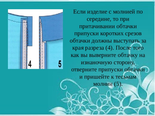 Если изделие с молнией по середине, то при притачивании обтачки припуски коротких срезов обтачки должны выступать за края разреза (4). После того как вы выверните обтачку на изнаночную сторону, отверните припуски обтачки и пришейте к тесьмам молнии (5). 