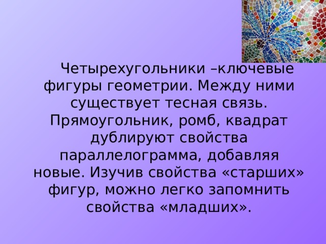   Четырехугольники –ключевые фигуры геометрии. Между ними существует тесная связь. Прямоугольник, ромб, квадрат дублируют свойства параллелограмма, добавляя новые. Изучив свойства «старших» фигур, можно легко запомнить свойства «младших». 