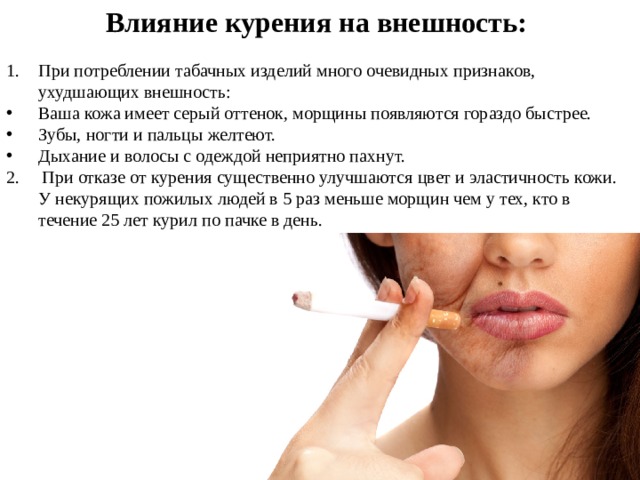 Влияние курения на внешность:  При потреблении табачных изделий много очевидных признаков, ухудшающих внешность:  Ваша кожа имеет серый оттенок, морщины появляются гораздо быстрее.  Зубы, ногти и пальцы желтеют.  Дыхание и волосы с одеждой неприятно пахнут.  2. При отказе от курения существенно улучшаются цвет и эластичность кожи. У некурящих пожилых людей в 5 раз меньше морщин чем у тех, кто в течение 25 лет курил по пачке в день. 