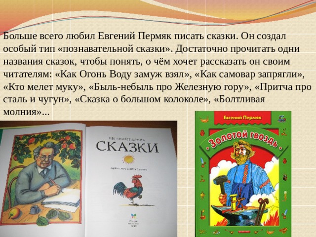 Больше всего любил Евгений Пермяк писать сказки. Он создал особый тип «познавательной сказки». Достаточно прочитать одни названия сказок, чтобы понять, о чём хочет рассказать он своим читателям: «Как Огонь Воду замуж взял», «Как самовар запрягли», «Кто мелет муку», «Быль-небыль про Железную гору», «Притча про сталь и чугун», «Сказка о большом колоколе», «Болтливая молния»... 