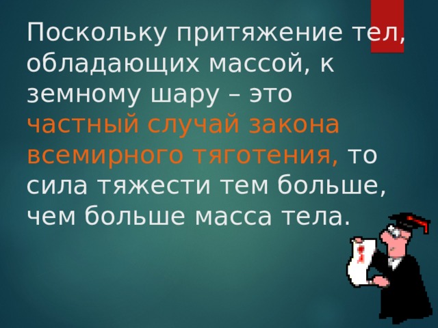 Поскольку притяжение тел, обладающих массой, к земному шару – это частный случай закона всемирного тяготения, то сила тяжести тем больше, чем больше масса тела. 