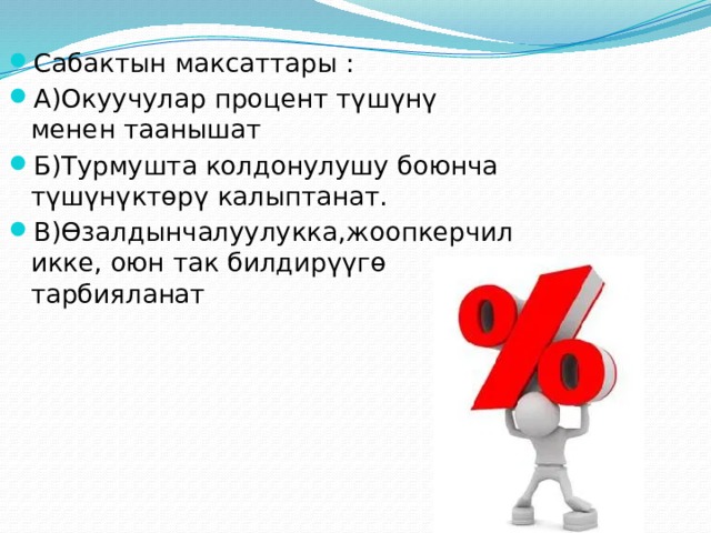 Сабактын максаттары : А)Окуучулар процент түшүнү менен таанышат Б)Турмушта колдонулушу боюнча түшүнүктөрү калыптанат. В)Өзалдынчалуулукка,жоопкерчиликке, оюн так билдирүүгө тарбияланат 