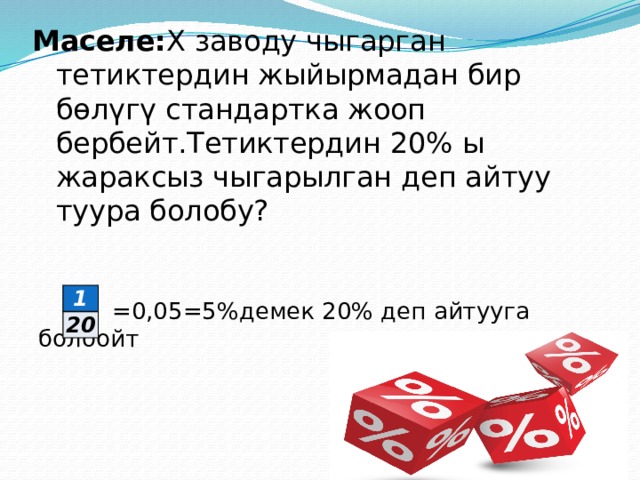 Маселе: Х заводу чыгарган тетиктердин жыйырмадан бир бөлүгү стандартка жооп бербейт.Тетиктердин 20% ы жараксыз чыгарылган деп айтуу туура болобу?    =0,05=5%демек 20% деп айтууга болбойт 1 20 