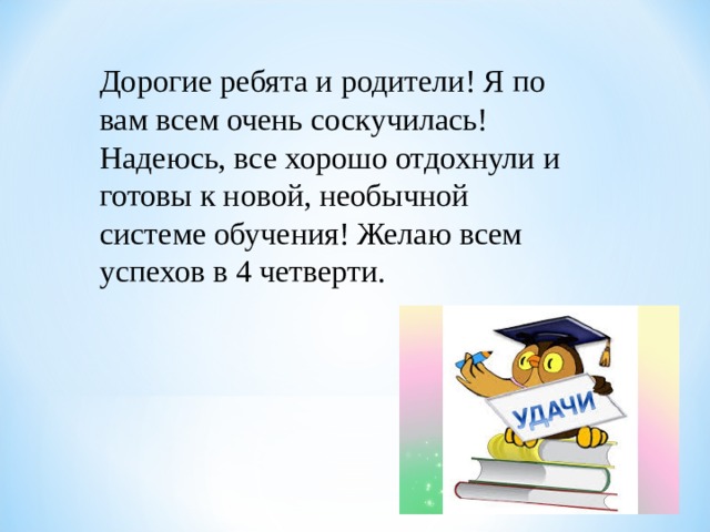 Дорогие ребята и родители! Я по вам всем очень соскучилась! Надеюсь, все хорошо отдохнули и готовы к новой, необычной системе обучения! Желаю всем успехов в 4 четверти. 