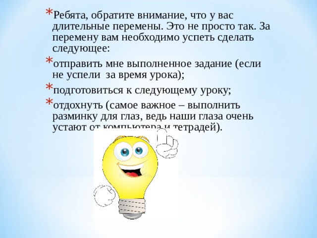 Ребята, обратите внимание, что у вас длительные перемены. Это не просто так. За перемену вам необходимо успеть сделать следующее: отправить мне выполненное задание (если не успели за время урока); подготовиться к следующему уроку; отдохнуть (самое важное – выполнить разминку для глаз, ведь наши глаза очень устают от компьютера и тетрадей).  