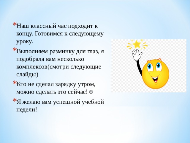 Наш классный час подходит к концу. Готовимся к следующему уроку. Выполняем разминку для глаз, я подобрала вам несколько комплексов(смотри следующие слайды) Кто не сделал зарядку утром, можно сделать это сейчас!☺ Я желаю вам успешной учебной недели! 