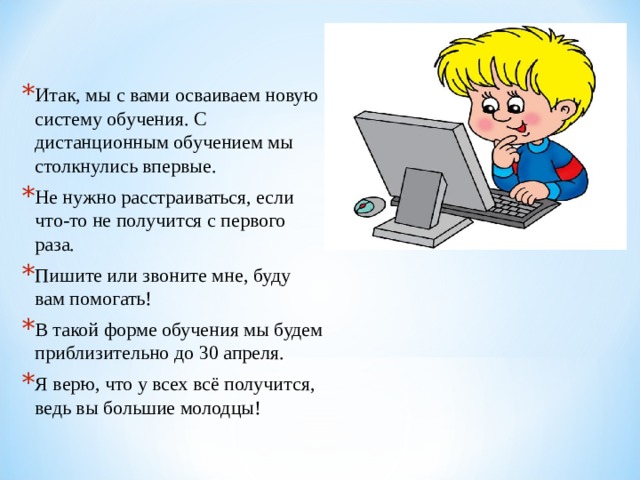 Итак, мы с вами осваиваем новую систему обучения. С дистанционным обучением мы столкнулись впервые. Не нужно расстраиваться, если что-то не получится с первого раза. Пишите или звоните мне, буду вам помогать! В такой форме обучения мы будем приблизительно до 30 апреля. Я верю, что у всех всё получится, ведь вы большие молодцы!  