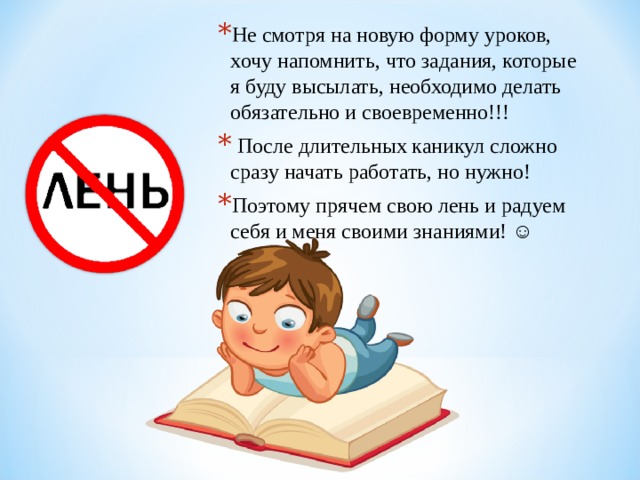 Не смотря на новую форму уроков, хочу напомнить, что задания, которые я буду высылать, необходимо делать обязательно и своевременно!!!  После длительных каникул сложно сразу начать работать, но нужно! Поэтому прячем свою лень и радуем себя и меня своими знаниями! ☺ 