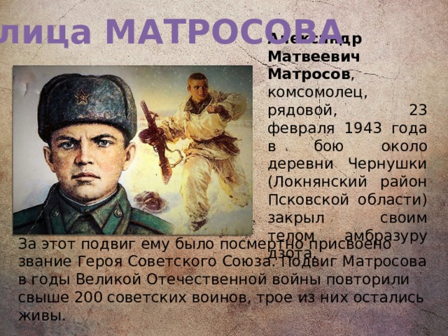 Улица МАТРОСОВА Александр Матвеевич Матросов , комсомолец, рядовой, 23 февраля 1943 года в бою около деревни Чернушки (Локнянский район Псковской области) закрыл своим телом амбразуру дзота. За этот подвиг ему было посмертно присвоено звание Героя Советского Союза. Подвиг Матросова в годы Великой Отечественной войны повторили свыше 200 советских воинов, трое из них остались живы.   