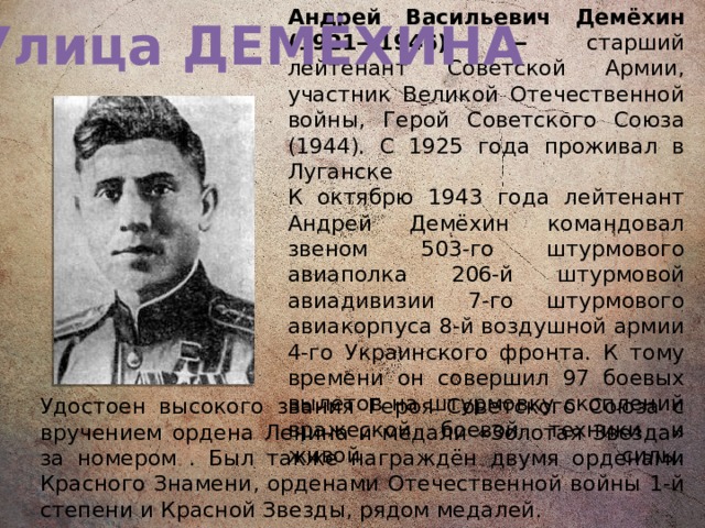 Улица ДЕМЁХИНА Андрей Васильевич Демёхин (1921—1946) — старший лейтенант Советской Армии, участник Великой Отечественной войны, Герой Советского Союза (1944). С 1925 года проживал в Луганске  К октябрю 1943 года лейтенант Андрей Демёхин командовал звеном 503-го штурмового авиаполка 206-й штурмовой авиадивизии 7-го штурмового авиакорпуса 8-й воздушной армии 4-го Украинского фронта. К тому времени он совершил 97 боевых вылетов на штурмовку скоплений вражеской боевой техники и живой силы.   Удостоен высокого звания Героя Советского Союза с вручением ордена Ленина и медали «Золотая Звезда» за номером . Был также награждён двумя орденами Красного Знамени, орденами Отечественной войны 1-й степени и Красной Звезды, рядом медалей. 